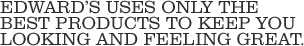 EdwardÃ�Â¢Ã¯Â¿Â½Ã¯Â¿Â½s uses only the best products to keep you looking and feeling great.